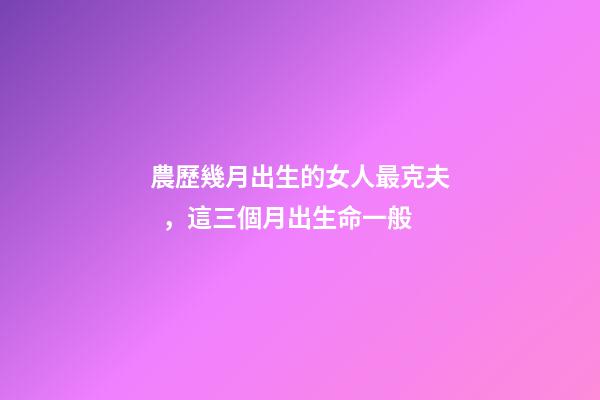 農歷幾月出生的女人最克夫，這三個月出生命一般